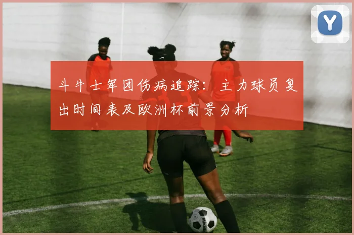 斗牛士军团伤病追踪：主力球员复出时间表及欧洲杯前景分析