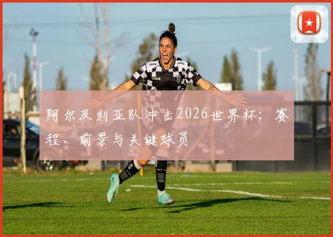 阿尔及利亚队冲击2026世界杯:赛程、前景与关键球员