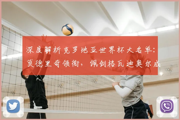 深度解析克罗地亚世界杯大名单：莫德里奇领衔，佩剑格瓦迪奥尔成关键看点