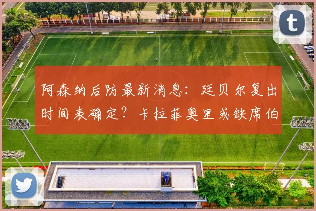 阿森纳后防最新消息：廷贝尔复出时间表确定？卡拉菲奥里或缺席伯恩利