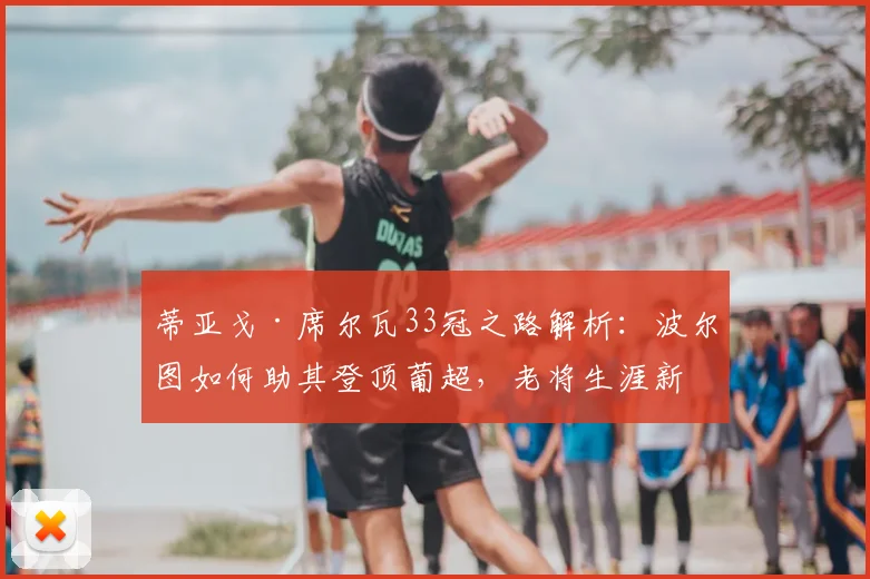 蒂亚戈·席尔瓦33冠之路解析：波尔图如何助其登顶葡超，老将生涯新篇章
