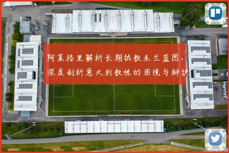 阿莱格里解析长期执教米兰蓝图,深度剖析意大利教练的困境与辩护