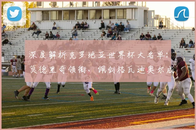 深度解析克罗地亚世界杯大名单：莫德里奇领衔，佩剑格瓦迪奥尔成关键看点