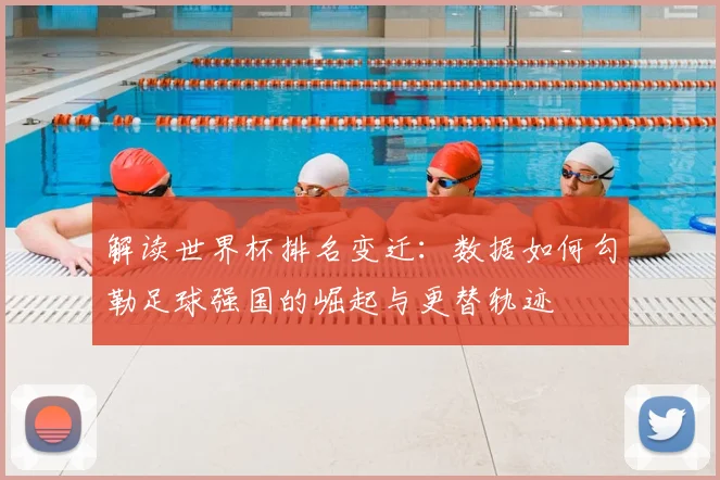 解读世界杯排名变迁：数据如何勾勒足球强国的崛起与更替轨迹